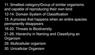 11. Smallest category/Group of similar organisms
and capable of reproducing their own kind
12-14. Domain System of Classification
15. A process that happens when an entire species
permanently disappears
16-20. Threats to Biodiversity
21-28. Hierarchy in Naming and Classifying an
Organism
29. Multicellular organism
30. Unicellular Organism
 