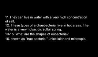 11.They can live in water with a very high concentration
of salt.
12. These types of archaebacteria live in hot areas. The
water is a very hot/acidic sulfur spring.
13-15. What are the shapes of eubacteria?
16. known as "true bacteria," unicellular and microspic.
 