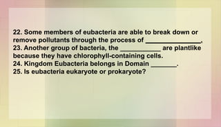 22. Some members of eubacteria are able to break down or
remove pollutants through the process of _______________.
23. Another group of bacteria, the ___________ are plantlike
because they have chlorophyll-containing cells.
24. Kingdom Eubacteria belongs in Domain _______.
25. Is eubacteria eukaryote or prokaryote?
 