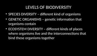 LEVELS OF BIODIVERSITY
• SPECIES DIVERSITY – different kind of organisms
• GENETIC ORGANISMS – genetic information that
organisms contain
• ECOSYSTEM DIVERSITY – different kinds of places
where organisms live and the interconnections that
bind these organisms together
 