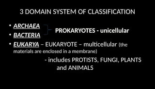 3 DOMAIN SYSTEM OF CLASSIFICATION
• ARCHAEA
• BACTERIA
• EUKARYA – EUKARYOTE – multicellular (the
materials are enclosed in a membrane)
- includes PROTISTS, FUNGI, PLANTS
and ANIMALS
PROKARYOTES - unicellular
 