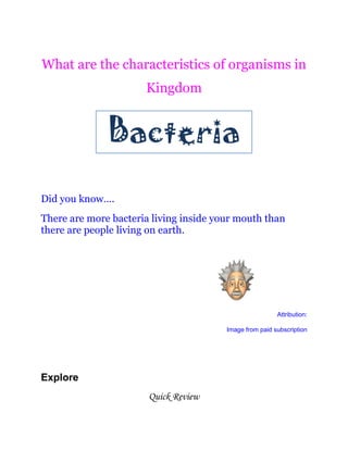 What are the characteristics of organisms in
Kingdom
Did you know….
There are more bacteria living inside your mouth than
there are people living on earth.
Attribution:
Image from paid subscription
Explore
Quick Review
 