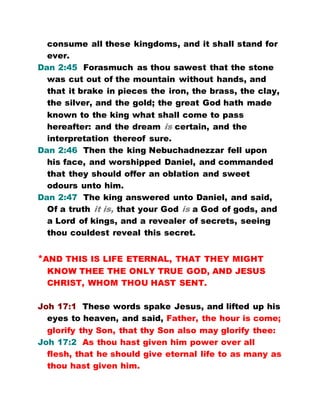 consume all these kingdoms, and it shall stand for
ever.
Dan 2:45 Forasmuch as thou sawest that the stone
was cut out of the mountain without hands, and
that it brake in pieces the iron, the brass, the clay,
the silver, and the gold; the great God hath made
known to the king what shall come to pass
hereafter: and the dream is certain, and the
interpretation thereof sure.
Dan 2:46 Then the king Nebuchadnezzar fell upon
his face, and worshipped Daniel, and commanded
that they should offer an oblation and sweet
odours unto him.
Dan 2:47 The king answered unto Daniel, and said,
Of a truth it is, that your God is a God of gods, and
a Lord of kings, and a revealer of secrets, seeing
thou couldest reveal this secret.
*AND THIS IS LIFE ETERNAL, THAT THEY MIGHT
KNOW THEE THE ONLY TRUE GOD, AND JESUS
CHRIST, WHOM THOU HAST SENT.
Joh 17:1 These words spake Jesus, and lifted up his
eyes to heaven, and said, Father, the hour is come;
glorify thy Son, that thy Son also may glorify thee:
Joh 17:2 As thou hast given him power over all
flesh, that he should give eternal life to as many as
thou hast given him.
 