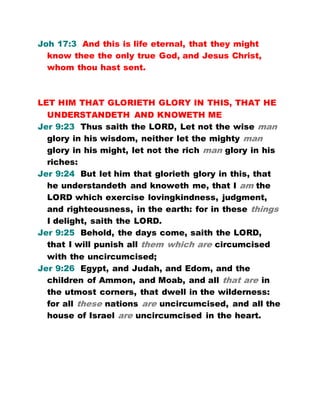 Joh 17:3 And this is life eternal, that they might
know thee the only true God, and Jesus Christ,
whom thou hast sent.
LET HIM THAT GLORIETH GLORY IN THIS, THAT HE
UNDERSTANDETH AND KNOWETH ME
Jer 9:23 Thus saith the LORD, Let not the wise man
glory in his wisdom, neither let the mighty man
glory in his might, let not the rich man glory in his
riches:
Jer 9:24 But let him that glorieth glory in this, that
he understandeth and knoweth me, that I am the
LORD which exercise lovingkindness, judgment,
and righteousness, in the earth: for in these things
I delight, saith the LORD.
Jer 9:25 Behold, the days come, saith the LORD,
that I will punish all them which are circumcised
with the uncircumcised;
Jer 9:26 Egypt, and Judah, and Edom, and the
children of Ammon, and Moab, and all that are in
the utmost corners, that dwell in the wilderness:
for all these nations are uncircumcised, and all the
house of Israel are uncircumcised in the heart.
 
