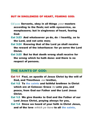 BUT IN SINGLENESS OF HEART, FEARING GOD:
Col 3:22 Servants, obey in all things your masters
according to the flesh; not with eyeservice, as
menpleasers; but in singleness of heart, fearing
God:
Col 3:23 And whatsoever ye do, do it heartily, as to
the Lord, and not unto men;
Col 3:24 Knowing that of the Lord ye shall receive
the reward of the inheritance: for ye serve the Lord
Christ.
Col 3:25 But he that doeth wrong shall receive for
the wrong which he hath done: and there is no
respect of persons.
THE SAINTS OF GOD:
Col 1:1 Paul, an apostle of Jesus Christ by the will of
God, and Timotheus our brother,
Col 1:2 To the saints and faithful brethren in Christ
which are at Colosse: Grace be unto you, and
peace, from God our Father and the Lord Jesus
Christ.
Col 1:3 We give thanks to God and the Father of our
Lord Jesus Christ, praying always for you,
Col 1:4 Since we heard of your faith in Christ Jesus,
and of the love which ye have to all the saints,
 