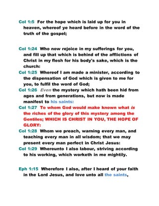 Col 1:5 For the hope which is laid up for you in
heaven, whereof ye heard before in the word of the
truth of the gospel;
Col 1:24 Who now rejoice in my sufferings for you,
and fill up that which is behind of the afflictions of
Christ in my flesh for his body's sake, which is the
church:
Col 1:25 Whereof I am made a minister, according to
the dispensation of God which is given to me for
you, to fulfil the word of God;
Col 1:26 Even the mystery which hath been hid from
ages and from generations, but now is made
manifest to his saints:
Col 1:27 To whom God would make known what is
the riches of the glory of this mystery among the
Gentiles; WHICH IS CHRIST IN YOU, THE HOPE OF
GLORY:
Col 1:28 Whom we preach, warning every man, and
teaching every man in all wisdom; that we may
present every man perfect in Christ Jesus:
Col 1:29 Whereunto I also labour, striving according
to his working, which worketh in me mightily.
Eph 1:15 Wherefore I also, after I heard of your faith
in the Lord Jesus, and love unto all the saints,
 
