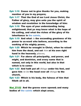 Eph 1:16 Cease not to give thanks for you, making
mention of you in my prayers;
Eph 1:17 That the God of our Lord Jesus Christ, the
Father of glory, may give unto you the spirit of
wisdom and revelation in the knowledge of him:
Eph 1:18 The eyes of your understanding being
enlightened; that ye may know what is the hope of
his calling, and what the riches of the glory of his
inheritance in the saints,
Eph 1:19 And what is the exceeding greatness of his
power to us-ward who believe, according to the
working of his mighty power,
Eph 1:20 Which he wrought in Christ, when he raised
him from the dead, and set him at his own right
hand in the heavenly places,
Eph 1:21 Far above all principality, and power, and
might, and dominion, and every name that is
named, not only in this world, but also in that
which is to come:
Eph 1:22 And hath put all things under his feet, and
gave him to be the head over all things to the
church,
Eph 1:23 Which is his body, the fulness of him that
filleth all in all.
Mat_27:52 And the graves were opened; and many
bodies of the saints which slept arose,
 