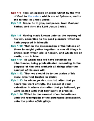 Eph 1:1 Paul, an apostle of Jesus Christ by the will
of God, to the saints which are at Ephesus, and to
the faithful in Christ Jesus:
Eph 1:2 Grace be to you, and peace, from God our
Father, and from the Lord Jesus Christ.
Eph 1:9 Having made known unto us the mystery of
his will, according to his good pleasure which he
hath purposed in himself:
Eph 1:10 That in the dispensation of the fulness of
times he might gather together in one all things in
Christ, both which are in heaven, and which are on
earth; even in him:
Eph 1:11 In whom also we have obtained an
inheritance, being predestinated according to the
purpose of him who worketh all things after the
counsel of his own will:
Eph 1:12 That we should be to the praise of his
glory, who first trusted in Christ.
Eph 1:13 In whom ye also trusted, after that ye
heard the word of truth, the gospel of your
salvation: in whom also after that ye believed, ye
were sealed with that holy Spirit of promise,
Eph 1:14 Which is the earnest of our inheritance
until the redemption of the purchased possession,
unto the praise of his glory.
 