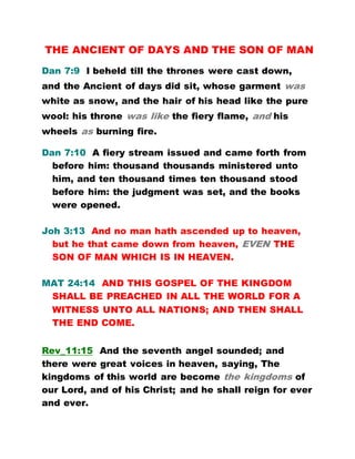 THE ANCIENT OF DAYS AND THE SON OF MAN
Dan 7:9 I beheld till the thrones were cast down,
and the Ancient of days did sit, whose garment was
white as snow, and the hair of his head like the pure
wool: his throne was like the fiery flame, and his
wheels as burning fire.
Dan 7:10 A fiery stream issued and came forth from
before him: thousand thousands ministered unto
him, and ten thousand times ten thousand stood
before him: the judgment was set, and the books
were opened.
Joh 3:13 And no man hath ascended up to heaven,
but he that came down from heaven, EVEN THE
SON OF MAN WHICH IS IN HEAVEN.
MAT 24:14 AND THIS GOSPEL OF THE KINGDOM
SHALL BE PREACHED IN ALL THE WORLD FOR A
WITNESS UNTO ALL NATIONS; AND THEN SHALL
THE END COME.
Rev_11:15 And the seventh angel sounded; and
there were great voices in heaven, saying, The
kingdoms of this world are become the kingdoms of
our Lord, and of his Christ; and he shall reign for ever
and ever.
 