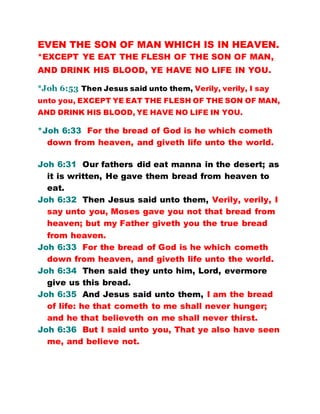 EVEN THE SON OF MAN WHICH IS IN HEAVEN.
*EXCEPT YE EAT THE FLESH OF THE SON OF MAN,
AND DRINK HIS BLOOD, YE HAVE NO LIFE IN YOU.
*Joh 6:53 Then Jesus said unto them, Verily, verily, I say
unto you, EXCEPT YE EAT THE FLESH OF THE SON OF MAN,
AND DRINK HIS BLOOD, YE HAVE NO LIFE IN YOU.
*Joh 6:33 For the bread of God is he which cometh
down from heaven, and giveth life unto the world.
Joh 6:31 Our fathers did eat manna in the desert; as
it is written, He gave them bread from heaven to
eat.
Joh 6:32 Then Jesus said unto them, Verily, verily, I
say unto you, Moses gave you not that bread from
heaven; but my Father giveth you the true bread
from heaven.
Joh 6:33 For the bread of God is he which cometh
down from heaven, and giveth life unto the world.
Joh 6:34 Then said they unto him, Lord, evermore
give us this bread.
Joh 6:35 And Jesus said unto them, I am the bread
of life: he that cometh to me shall never hunger;
and he that believeth on me shall never thirst.
Joh 6:36 But I said unto you, That ye also have seen
me, and believe not.
 