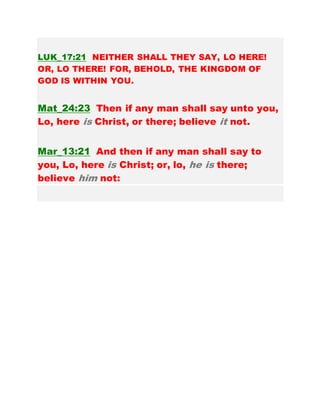 LUK_17:21 NEITHER SHALL THEY SAY, LO HERE!
OR, LO THERE! FOR, BEHOLD, THE KINGDOM OF
GOD IS WITHIN YOU.
Mat_24:23 Then if any man shall say unto you,
Lo, here is Christ, or there; believe it not.
Mar_13:21 And then if any man shall say to
you, Lo, here is Christ; or, lo, he is there;
believe him not:
 