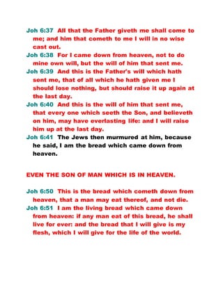 Joh 6:37 All that the Father giveth me shall come to
me; and him that cometh to me I will in no wise
cast out.
Joh 6:38 For I came down from heaven, not to do
mine own will, but the will of him that sent me.
Joh 6:39 And this is the Father's will which hath
sent me, that of all which he hath given me I
should lose nothing, but should raise it up again at
the last day.
Joh 6:40 And this is the will of him that sent me,
that every one which seeth the Son, and believeth
on him, may have everlasting life: and I will raise
him up at the last day.
Joh 6:41 The Jews then murmured at him, because
he said, I am the bread which came down from
heaven.
EVEN THE SON OF MAN WHICH IS IN HEAVEN.
Joh 6:50 This is the bread which cometh down from
heaven, that a man may eat thereof, and not die.
Joh 6:51 I am the living bread which came down
from heaven: if any man eat of this bread, he shall
live for ever: and the bread that I will give is my
flesh, which I will give for the life of the world.
 