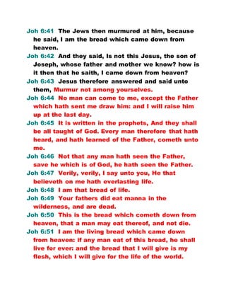 Joh 6:41 The Jews then murmured at him, because
he said, I am the bread which came down from
heaven.
Joh 6:42 And they said, Is not this Jesus, the son of
Joseph, whose father and mother we know? how is
it then that he saith, I came down from heaven?
Joh 6:43 Jesus therefore answered and said unto
them, Murmur not among yourselves.
Joh 6:44 No man can come to me, except the Father
which hath sent me draw him: and I will raise him
up at the last day.
Joh 6:45 It is written in the prophets, And they shall
be all taught of God. Every man therefore that hath
heard, and hath learned of the Father, cometh unto
me.
Joh 6:46 Not that any man hath seen the Father,
save he which is of God, he hath seen the Father.
Joh 6:47 Verily, verily, I say unto you, He that
believeth on me hath everlasting life.
Joh 6:48 I am that bread of life.
Joh 6:49 Your fathers did eat manna in the
wilderness, and are dead.
Joh 6:50 This is the bread which cometh down from
heaven, that a man may eat thereof, and not die.
Joh 6:51 I am the living bread which came down
from heaven: if any man eat of this bread, he shall
live for ever: and the bread that I will give is my
flesh, which I will give for the life of the world.
 