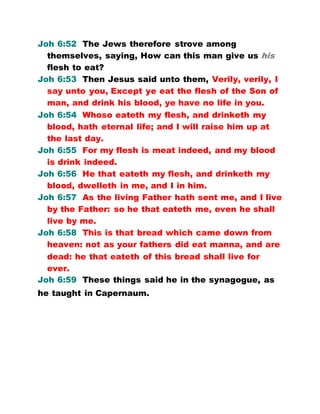 Joh 6:52 The Jews therefore strove among
themselves, saying, How can this man give us his
flesh to eat?
Joh 6:53 Then Jesus said unto them, Verily, verily, I
say unto you, Except ye eat the flesh of the Son of
man, and drink his blood, ye have no life in you.
Joh 6:54 Whoso eateth my flesh, and drinketh my
blood, hath eternal life; and I will raise him up at
the last day.
Joh 6:55 For my flesh is meat indeed, and my blood
is drink indeed.
Joh 6:56 He that eateth my flesh, and drinketh my
blood, dwelleth in me, and I in him.
Joh 6:57 As the living Father hath sent me, and I live
by the Father: so he that eateth me, even he shall
live by me.
Joh 6:58 This is that bread which came down from
heaven: not as your fathers did eat manna, and are
dead: he that eateth of this bread shall live for
ever.
Joh 6:59 These things said he in the synagogue, as
he taught in Capernaum.
 