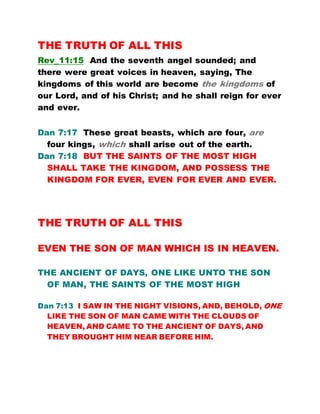 THE TRUTH OF ALL THIS
Rev_11:15 And the seventh angel sounded; and
there were great voices in heaven, saying, The
kingdoms of this world are become the kingdoms of
our Lord, and of his Christ; and he shall reign for ever
and ever.
Dan 7:17 These great beasts, which are four, are
four kings, which shall arise out of the earth.
Dan 7:18 BUT THE SAINTS OF THE MOST HIGH
SHALL TAKE THE KINGDOM, AND POSSESS THE
KINGDOM FOR EVER, EVEN FOR EVER AND EVER.
THE TRUTH OF ALL THIS
EVEN THE SON OF MAN WHICH IS IN HEAVEN.
THE ANCIENT OF DAYS, ONE LIKE UNTO THE SON
OF MAN, THE SAINTS OF THE MOST HIGH
Dan 7:13 I SAW IN THE NIGHT VISIONS, AND, BEHOLD, ONE
LIKE THE SON OF MAN CAME WITH THE CLOUDS OF
HEAVEN, AND CAME TO THE ANCIENT OF DAYS, AND
THEY BROUGHT HIM NEAR BEFORE HIM.
 