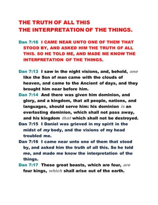 THE TRUTH OF ALL THIS
THE INTERPRETATION OF THE THINGS.
Dan 7:16 I CAME NEAR UNTO ONE OF THEM THAT
STOOD BY, AND ASKED HIM THE TRUTH OF ALL
THIS. SO HE TOLD ME, AND MADE ME KNOW THE
INTERPRETATION OF THE THINGS.
Dan 7:13 I saw in the night visions, and, behold, one
like the Son of man came with the clouds of
heaven, and came to the Ancient of days, and they
brought him near before him.
Dan 7:14 And there was given him dominion, and
glory, and a kingdom, that all people, nations, and
languages, should serve him: his dominion is an
everlasting dominion, which shall not pass away,
and his kingdom that which shall not be destroyed.
Dan 7:15 I Daniel was grieved in my spirit in the
midst of my body, and the visions of my head
troubled me.
Dan 7:16 I came near unto one of them that stood
by, and asked him the truth of all this. So he told
me, and made me know the interpretation of the
things.
Dan 7:17 These great beasts, which are four, are
four kings, which shall arise out of the earth.
 