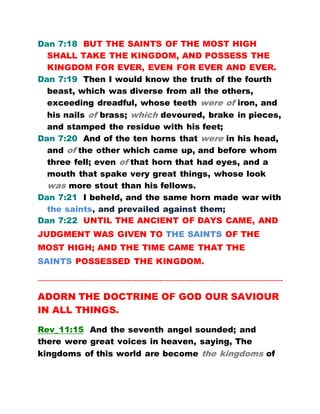 Dan 7:18 BUT THE SAINTS OF THE MOST HIGH
SHALL TAKE THE KINGDOM, AND POSSESS THE
KINGDOM FOR EVER, EVEN FOR EVER AND EVER.
Dan 7:19 Then I would know the truth of the fourth
beast, which was diverse from all the others,
exceeding dreadful, whose teeth were of iron, and
his nails of brass; which devoured, brake in pieces,
and stamped the residue with his feet;
Dan 7:20 And of the ten horns that were in his head,
and of the other which came up, and before whom
three fell; even of that horn that had eyes, and a
mouth that spake very great things, whose look
was more stout than his fellows.
Dan 7:21 I beheld, and the same horn made war with
the saints, and prevailed against them;
Dan 7:22 UNTIL THE ANCIENT OF DAYS CAME, AND
JUDGMENT WAS GIVEN TO THE SAINTS OF THE
MOST HIGH; AND THE TIME CAME THAT THE
SAINTS POSSESSED THE KINGDOM.
………………………………………………………………………………………………………………………………………………………….
ADORN THE DOCTRINE OF GOD OUR SAVIOUR
IN ALL THINGS.
Rev_11:15 And the seventh angel sounded; and
there were great voices in heaven, saying, The
kingdoms of this world are become the kingdoms of
 