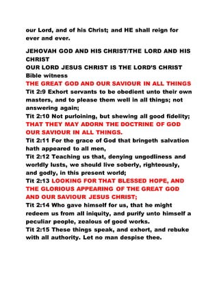 our Lord, and of his Christ; and HE shall reign for
ever and ever.
JEHOVAH GOD AND HIS CHRIST/THE LORD AND HIS
CHRIST
OUR LORD JESUS CHRIST IS THE LORD’S CHRIST
Bible witness
THE GREAT GOD AND OUR SAVIOUR IN ALL THINGS
Tit 2:9 Exhort servants to be obedient unto their own
masters, and to please them well in all things; not
answering again;
Tit 2:10 Not purloining, but shewing all good fidelity;
THAT THEY MAY ADORN THE DOCTRINE OF GOD
OUR SAVIOUR IN ALL THINGS.
Tit 2:11 For the grace of God that bringeth salvation
hath appeared to all men,
Tit 2:12 Teaching us that, denying ungodliness and
worldly lusts, we should live soberly, righteously,
and godly, in this present world;
Tit 2:13 LOOKING FOR THAT BLESSED HOPE, AND
THE GLORIOUS APPEARING OF THE GREAT GOD
AND OUR SAVIOUR JESUS CHRIST;
Tit 2:14 Who gave himself for us, that he might
redeem us from all iniquity, and purify unto himself a
peculiar people, zealous of good works.
Tit 2:15 These things speak, and exhort, and rebuke
with all authority. Let no man despise thee.
 