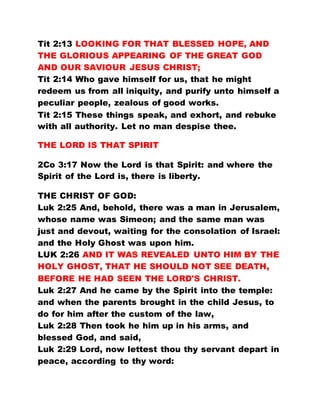 Tit 2:13 LOOKING FOR THAT BLESSED HOPE, AND
THE GLORIOUS APPEARING OF THE GREAT GOD
AND OUR SAVIOUR JESUS CHRIST;
Tit 2:14 Who gave himself for us, that he might
redeem us from all iniquity, and purify unto himself a
peculiar people, zealous of good works.
Tit 2:15 These things speak, and exhort, and rebuke
with all authority. Let no man despise thee.
THE LORD IS THAT SPIRIT
2Co 3:17 Now the Lord is that Spirit: and where the
Spirit of the Lord is, there is liberty.
THE CHRIST OF GOD:
Luk 2:25 And, behold, there was a man in Jerusalem,
whose name was Simeon; and the same man was
just and devout, waiting for the consolation of Israel:
and the Holy Ghost was upon him.
LUK 2:26 AND IT WAS REVEALED UNTO HIM BY THE
HOLY GHOST, THAT HE SHOULD NOT SEE DEATH,
BEFORE HE HAD SEEN THE LORD'S CHRIST.
Luk 2:27 And he came by the Spirit into the temple:
and when the parents brought in the child Jesus, to
do for him after the custom of the law,
Luk 2:28 Then took he him up in his arms, and
blessed God, and said,
Luk 2:29 Lord, now lettest thou thy servant depart in
peace, according to thy word:
 
