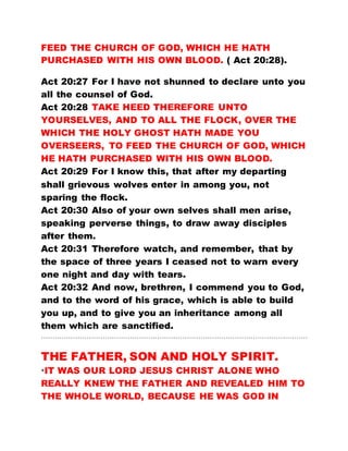 FEED THE CHURCH OF GOD, WHICH HE HATH
PURCHASED WITH HIS OWN BLOOD. ( Act 20:28).
Act 20:27 For I have not shunned to declare unto you
all the counsel of God.
Act 20:28 TAKE HEED THEREFORE UNTO
YOURSELVES, AND TO ALL THE FLOCK, OVER THE
WHICH THE HOLY GHOST HATH MADE YOU
OVERSEERS, TO FEED THE CHURCH OF GOD, WHICH
HE HATH PURCHASED WITH HIS OWN BLOOD.
Act 20:29 For I know this, that after my departing
shall grievous wolves enter in among you, not
sparing the flock.
Act 20:30 Also of your own selves shall men arise,
speaking perverse things, to draw away disciples
after them.
Act 20:31 Therefore watch, and remember, that by
the space of three years I ceased not to warn every
one night and day with tears.
Act 20:32 And now, brethren, I commend you to God,
and to the word of his grace, which is able to build
you up, and to give you an inheritance among all
them which are sanctified.
………………………………………………………………………………………………………
THE FATHER, SON AND HOLY SPIRIT.
*IT WAS OUR LORD JESUS CHRIST ALONE WHO
REALLY KNEW THE FATHER AND REVEALED HIM TO
THE WHOLE WORLD, BECAUSE HE WAS GOD IN
 