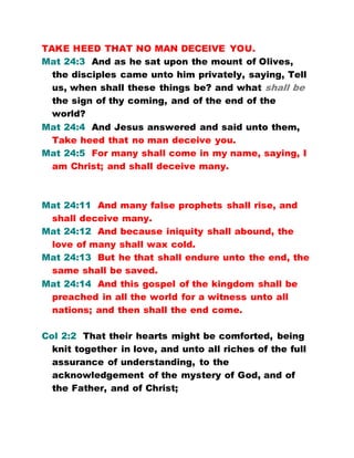 TAKE HEED THAT NO MAN DECEIVE YOU.
Mat 24:3 And as he sat upon the mount of Olives,
the disciples came unto him privately, saying, Tell
us, when shall these things be? and what shall be
the sign of thy coming, and of the end of the
world?
Mat 24:4 And Jesus answered and said unto them,
Take heed that no man deceive you.
Mat 24:5 For many shall come in my name, saying, I
am Christ; and shall deceive many.
Mat 24:11 And many false prophets shall rise, and
shall deceive many.
Mat 24:12 And because iniquity shall abound, the
love of many shall wax cold.
Mat 24:13 But he that shall endure unto the end, the
same shall be saved.
Mat 24:14 And this gospel of the kingdom shall be
preached in all the world for a witness unto all
nations; and then shall the end come.
Col 2:2 That their hearts might be comforted, being
knit together in love, and unto all riches of the full
assurance of understanding, to the
acknowledgement of the mystery of God, and of
the Father, and of Christ;
 