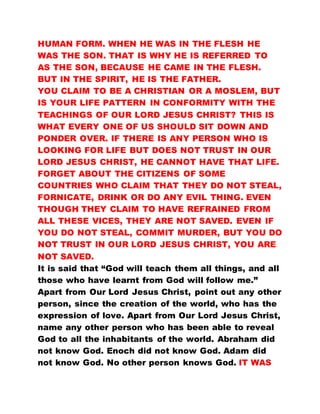 HUMAN FORM. WHEN HE WAS IN THE FLESH HE
WAS THE SON. THAT IS WHY HE IS REFERRED TO
AS THE SON, BECAUSE HE CAME IN THE FLESH.
BUT IN THE SPIRIT, HE IS THE FATHER.
YOU CLAIM TO BE A CHRISTIAN OR A MOSLEM, BUT
IS YOUR LIFE PATTERN IN CONFORMITY WITH THE
TEACHINGS OF OUR LORD JESUS CHRIST? THIS IS
WHAT EVERY ONE OF US SHOULD SIT DOWN AND
PONDER OVER. IF THERE IS ANY PERSON WHO IS
LOOKING FOR LIFE BUT DOES NOT TRUST IN OUR
LORD JESUS CHRIST, HE CANNOT HAVE THAT LIFE.
FORGET ABOUT THE CITIZENS OF SOME
COUNTRIES WHO CLAIM THAT THEY DO NOT STEAL,
FORNICATE, DRINK OR DO ANY EVIL THING. EVEN
THOUGH THEY CLAIM TO HAVE REFRAINED FROM
ALL THESE VICES, THEY ARE NOT SAVED. EVEN IF
YOU DO NOT STEAL, COMMIT MURDER, BUT YOU DO
NOT TRUST IN OUR LORD JESUS CHRIST, YOU ARE
NOT SAVED.
It is said that “God will teach them all things, and all
those who have learnt from God will follow me.”
Apart from Our Lord Jesus Christ, point out any other
person, since the creation of the world, who has the
expression of love. Apart from Our Lord Jesus Christ,
name any other person who has been able to reveal
God to all the inhabitants of the world. Abraham did
not know God. Enoch did not know God. Adam did
not know God. No other person knows God. IT WAS
 