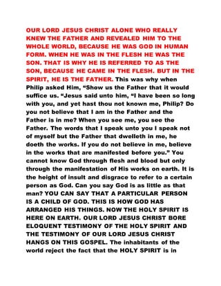 OUR LORD JESUS CHRIST ALONE WHO REALLY
KNEW THE FATHER AND REVEALED HIM TO THE
WHOLE WORLD, BECAUSE HE WAS GOD IN HUMAN
FORM. WHEN HE WAS IN THE FLESH HE WAS THE
SON. THAT IS WHY HE IS REFERRED TO AS THE
SON, BECAUSE HE CAME IN THE FLESH. BUT IN THE
SPIRIT, HE IS THE FATHER. This was why when
Philip asked Him, “Show us the Father that it would
suffice us. “Jesus said unto him, “I have been so long
with you, and yet hast thou not known me, Philip? Do
you not believe that I am in the Father and the
Father is in me? When you see me, you see the
Father. The words that I speak unto you I speak not
of myself but the Father that dwelleth in me, he
doeth the works. If you do not believe in me, believe
in the works that are manifested before you.” You
cannot know God through flesh and blood but only
through the manifestation of His works on earth. It is
the height of insult and disgrace to refer to a certain
person as God. Can you say God is as little as that
man? YOU CAN SAY THAT A PARTICULAR PERSON
IS A CHILD OF GOD. THIS IS HOW GOD HAS
ARRANGED HIS THINGS. NOW THE HOLY SPIRIT IS
HERE ON EARTH. OUR LORD JESUS CHRIST BORE
ELOQUENT TESTIMONY OF THE HOLY SPIRIT AND
THE TESTIMONY OF OUR LORD JESUS CHRIST
HANGS ON THIS GOSPEL. The inhabitants of the
world reject the fact that the HOLY SPIRIT is in
 