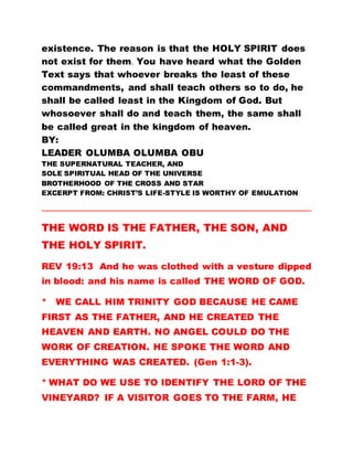 existence. The reason is that the HOLY SPIRIT does
not exist for them. You have heard what the Golden
Text says that whoever breaks the least of these
commandments, and shall teach others so to do, he
shall be called least in the Kingdom of God. But
whosoever shall do and teach them, the same shall
be called great in the kingdom of heaven.
BY:
LEADER OLUMBA OLUMBA OBU
THE SUPERNATURAL TEACHER, AND
SOLE SPIRITUAL HEAD OF THE UNIVERSE
BROTHERHOOD OF THE CROSS AND STAR
EXCERPT FROM: CHRIST’S LIFE-STYLE IS WORTHY OF EMULATION
…………………………………………………………………………………………………………………………………………
THE WORD IS THE FATHER, THE SON, AND
THE HOLY SPIRIT.
REV 19:13 And he was clothed with a vesture dipped
in blood: and his name is called THE WORD OF GOD.
* WE CALL HIM TRINITY GOD BECAUSE HE CAME
FIRST AS THE FATHER, AND HE CREATED THE
HEAVEN AND EARTH. NO ANGEL COULD DO THE
WORK OF CREATION. HE SPOKE THE WORD AND
EVERYTHING WAS CREATED. (Gen 1:1-3).
* WHAT DO WE USE TO IDENTIFY THE LORD OF THE
VINEYARD? IF A VISITOR GOES TO THE FARM, HE
 