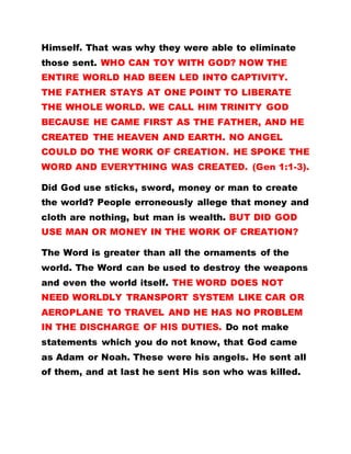 Himself. That was why they were able to eliminate
those sent. WHO CAN TOY WITH GOD? NOW THE
ENTIRE WORLD HAD BEEN LED INTO CAPTIVITY.
THE FATHER STAYS AT ONE POINT TO LIBERATE
THE WHOLE WORLD. WE CALL HIM TRINITY GOD
BECAUSE HE CAME FIRST AS THE FATHER, AND HE
CREATED THE HEAVEN AND EARTH. NO ANGEL
COULD DO THE WORK OF CREATION. HE SPOKE THE
WORD AND EVERYTHING WAS CREATED. (Gen 1:1-3).
Did God use sticks, sword, money or man to create
the world? People erroneously allege that money and
cloth are nothing, but man is wealth. BUT DID GOD
USE MAN OR MONEY IN THE WORK OF CREATION?
The Word is greater than all the ornaments of the
world. The Word can be used to destroy the weapons
and even the world itself. THE WORD DOES NOT
NEED WORLDLY TRANSPORT SYSTEM LIKE CAR OR
AEROPLANE TO TRAVEL AND HE HAS NO PROBLEM
IN THE DISCHARGE OF HIS DUTIES. Do not make
statements which you do not know, that God came
as Adam or Noah. These were his angels. He sent all
of them, and at last he sent His son who was killed.
 