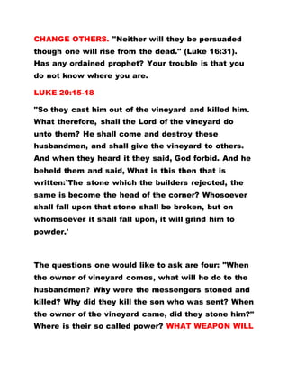 CHANGE OTHERS. "Neither will they be persuaded
though one will rise from the dead." (Luke 16:31).
Has any ordained prophet? Your trouble is that you
do not know where you are.
LUKE 20:15-18
"So they cast him out of the vineyard and killed him.
What therefore, shall the Lord of the vineyard do
unto them? He shall come and destroy these
husbandmen, and shall give the vineyard to others.
And when they heard it they said, God forbid. And he
beheld them and said, What is this then that is
written:`The stone which the builders rejected, the
same is become the head of the corner? Whosoever
shall fall upon that stone shall be broken, but on
whomsoever it shall fall upon, it will grind him to
powder.'
The questions one would like to ask are four: "When
the owner of vineyard comes, what will he do to the
husbandmen? Why were the messengers stoned and
killed? Why did they kill the son who was sent? When
the owner of the vineyard came, did they stone him?"
Where is their so called power? WHAT WEAPON WILL
 