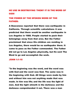 HE USE IN DESTROYING THEM? IT IS THE WORD OF
GOD!
THE POWER OF THE SPOKEN WORD OF THE
FATHER:
A Deaconess reported that there was earthquake in
California. Through scientific calculations it was
predicted that there would be another earthquake in
Los Angeles in 1988. People started to pack their
belongings away from that area. But the Father
proclaimed that since His children are residing in
Los Angeles, there would be no earthquake there. It
came to pass as the Father commanded. The Father
did not go to Los Angeles physically, but He sent The
Word to go and accomplish the work.
JOHN 1:1-10
"In the beginning was the word, and the word was
with God and the word was God. The same was in
the beginning with God. All things were made by him
and without him was not anything made that was
made. In him was life; and the life was the light of
men. And the light shineth in the darkness and the
darkness comprehended it not. There was a man
 