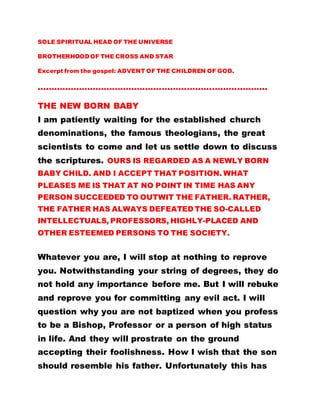 SOLE SPIRITUAL HEAD OF THE UNIVERSE
BROTHERHOOD OF THE CROSS AND STAR
Excerpt from the gospel: ADVENT OF THE CHILDREN OF GOD.
………………………………………………………………………..
THE NEW BORN BABY
I am patiently waiting for the established church
denominations, the famous theologians, the great
scientists to come and let us settle down to discuss
the scriptures. OURS IS REGARDED AS A NEWLY BORN
BABY CHILD. AND I ACCEPT THAT POSITION. WHAT
PLEASES ME IS THAT AT NO POINT IN TIME HAS ANY
PERSON SUCCEEDED TO OUTWIT THE FATHER. RATHER,
THE FATHER HAS ALWAYS DEFEATED THE SO-CALLED
INTELLECTUALS, PROFESSORS, HIGHLY-PLACED AND
OTHER ESTEEMED PERSONS TO THE SOCIETY.
Whatever you are, I will stop at nothing to reprove
you. Notwithstanding your string of degrees, they do
not hold any importance before me. But I will rebuke
and reprove you for committing any evil act. I will
question why you are not baptized when you profess
to be a Bishop, Professor or a person of high status
in life. And they will prostrate on the ground
accepting their foolishness. How I wish that the son
should resemble his father. Unfortunately this has
 