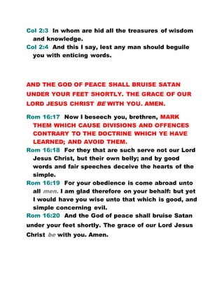 Col 2:3 In whom are hid all the treasures of wisdom
and knowledge.
Col 2:4 And this I say, lest any man should beguile
you with enticing words.
AND THE GOD OF PEACE SHALL BRUISE SATAN
UNDER YOUR FEET SHORTLY. THE GRACE OF OUR
LORD JESUS CHRIST BE WITH YOU. AMEN.
Rom 16:17 Now I beseech you, brethren, MARK
THEM WHICH CAUSE DIVISIONS AND OFFENCES
CONTRARY TO THE DOCTRINE WHICH YE HAVE
LEARNED; AND AVOID THEM.
Rom 16:18 For they that are such serve not our Lord
Jesus Christ, but their own belly; and by good
words and fair speeches deceive the hearts of the
simple.
Rom 16:19 For your obedience is come abroad unto
all men. I am glad therefore on your behalf: but yet
I would have you wise unto that which is good, and
simple concerning evil.
Rom 16:20 And the God of peace shall bruise Satan
under your feet shortly. The grace of our Lord Jesus
Christ be with you. Amen.
 