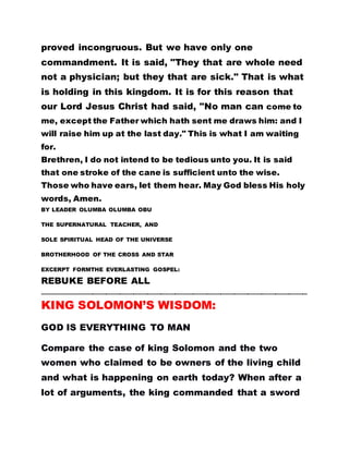 proved incongruous. But we have only one
commandment. It is said, "They that are whole need
not a physician; but they that are sick." That is what
is holding in this kingdom. It is for this reason that
our Lord Jesus Christ had said, "No man can come to
me, except the Father which hath sent me draws him: and I
will raise him up at the last day." This is what I am waiting
for.
Brethren, I do not intend to be tedious unto you. It is said
that one stroke of the cane is sufficient unto the wise.
Those who have ears, let them hear. May God bless His holy
words, Amen.
BY LEADER OLUMBA OLUMBA OBU
THE SUPERNATURAL TEACHER, AND
SOLE SPIRITUAL HEAD OF THE UNIVERSE
BROTHERHOOD OF THE CROSS AND STAR
EXCERPT FORMTHE EVERLASTING GOSPEL:
REBUKE BEFORE ALL
…………………………………………………………………………………………………………………………………………………………
KING SOLOMON’S WISDOM:
GOD IS EVERYTHING TO MAN
Compare the case of king Solomon and the two
women who claimed to be owners of the living child
and what is happening on earth today? When after a
lot of arguments, the king commanded that a sword
 