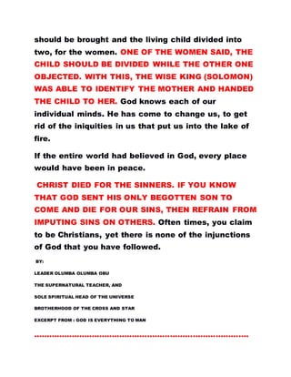 should be brought and the living child divided into
two, for the women. ONE OF THE WOMEN SAID, THE
CHILD SHOULD BE DIVIDED WHILE THE OTHER ONE
OBJECTED. WITH THIS, THE WISE KING (SOLOMON)
WAS ABLE TO IDENTIFY THE MOTHER AND HANDED
THE CHILD TO HER. God knows each of our
individual minds. He has come to change us, to get
rid of the iniquities in us that put us into the lake of
fire.
If the entire world had believed in God, every place
wouId have been in peace.
CHRIST DIED FOR THE SINNERS. IF YOU KNOW
THAT GOD SENT HIS ONLY BEGOTTEN SON TO
COME AND DIE FOR OUR SINS, THEN REFRAIN FROM
IMPUTING SINS ON OTHERS. Often times, you claim
to be Christians, yet there is none of the injunctions
of God that you have followed.
BY:
LEADER OLUMBA OLUMBA OBU
THE SUPERNATURAL TEACHER, AND
SOLE SPIRITUAL HEAD OF THE UNIVERSE
BROTHERHOOD OF THE CROSS AND STAR
EXCERPT FROM : GOD IS EVERYTHING TO MAN
………………………………………………………………………….
 
