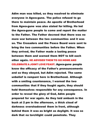 Adim man was killed, so they resolved to eliminate
everyone in Agwa-gune. The police refused to go
there to maintain peace. An apostle of Brotherhood
from Agwa-gune was also slated for killing. He led
the Agwa-gune people to come and report the matter
to the Father. The Father decreed that there was no
more war between the two communities and it was
so. The Crusaders and the Peace Board were sent to
bring the two communities before the Father. When
they arrived, the Father made a lasting peace
between them and warned them NOT to kill each
other again. HE ADVISED THEM TO GO HOME AND
CELEBRATE A JOINT LOVE FEAST. Agwa-gune people
know the efficacy of the Father's pronouncements
and so they obeyed, but Adim rejected. The same
unbelief is rampant here in Brotherhood. Although
with a smiling countenance, I warned the two
communities that if they fought again, they should
hold themselves responsible for any consequence. In
order to reveal the glory of God, Adim people
prepared for war again. As they laid ambush in the
bush at 2 pm in the afternoon, a thick cloud of
darkness overshadowed them in front, although
behind them it was as bright as daylight. It was so
dark that no torchlight could penetrate. They
 