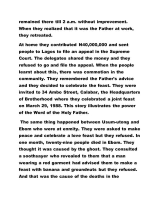 remained there till 2 a.m. without improvement.
When they realized that it was the Father at work,
they retreated.
At home they contributed N40,000,000 and sent
people to Lagos to file an appeal in the Supreme
Court. The delegates shared the money and they
refused to go and file the appeal. When the people
learnt about this, there was commotion in the
community. They remembered the Father's advice
and they decided to celebrate the feast. They were
invited to 34 Ambo Street, Calabar, the Headquarters
of Brotherhood where they celebrated a joint feast
on March 29, 1988. This story illustrates the power
of the Word of the Holy Father.
The same thing happened between Usum-utong and
Ebom who were at enmity. They were asked to make
peace and celebrate a love feast but they refused. In
one month, twenty-nine people died in Ebom. They
thought it was caused by the ghost. They consulted
a soothsayer who revealed to them that a man
wearing a red garment had advised them to make a
feast with banana and groundnuts but they refused.
And that was the cause of the deaths in the
 