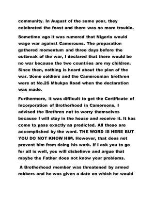 community. In August of the same year, they
celebrated the feast and there was no more trouble.
Sometime ago it was rumored that Nigeria would
wage war against Camerouns. The preparation
gathered momentum and three days before the
outbreak of the war, I declared that there would be
no war because the two countries are my children.
Since then, nothing is heard about the plan of the
war. Some soldiers and the Camerounian brethren
were at No.26 Mbukpa Road when the declaration
was made.
Furthermore, it was difficult to get the Certificate of
Incorporation of Brotherhood in Cameroons. I
advised the Brethren not to worry themselves
because I will stay in the house and receive it. It has
come to pass exactly as predicted. All these are
accomplished by the word. THE WORD IS HERE BUT
YOU DO NOT KNOW HIM. However, that does not
prevent him from doing his work. If I ask you to go
for all is well, you will disbelieve and argue that
maybe the Father does not know your problems.
A Brotherhood member was threatened by armed
robbers and he was given a date on which he would
 