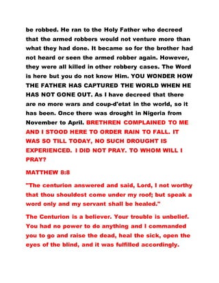 be robbed. He ran to the Holy Father who decreed
that the armed robbers would not venture more than
what they had done. It became so for the brother had
not heard or seen the armed robber again. However,
they were all killed in other robbery cases. The Word
is here but you do not know Him. YOU WONDER HOW
THE FATHER HAS CAPTURED THE WORLD WHEN HE
HAS NOT GONE OUT. As I have decreed that there
are no more wars and coup-d'etat in the world, so it
has been. Once there was drought in Nigeria from
November to April. BRETHREN COMPLAINED TO ME
AND I STOOD HERE TO ORDER RAIN TO FALL. IT
WAS SO TILL TODAY, NO SUCH DROUGHT IS
EXPERIENCED. I DID NOT PRAY. TO WHOM WILL I
PRAY?
MATTHEW 8:8
"The centurion answered and said, Lord, I not worthy
that thou shouldest come under my roof; but speak a
word only and my servant shall be healed."
The Centurion is a believer. Your trouble is unbelief.
You had no power to do anything and I commanded
you to go and raise the dead, heal the sick, open the
eyes of the blind, and it was fulfilled accordingly.
 