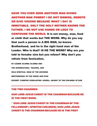 HAVE YOU EVER SEEN ANOTHER MAN GIVING
ANOTHER MAN POWER? I DO NOT DISMISS, DEMOTE
OR GIVE VISIONS BECAUSE WHAT I SAY IS
IMMUTABLE. ONLY THE HOLY MOTHER KNOWS THE
FATHER. I DO NOT USE HANDS OR LEGS TO
CONFOUND THE WORLD. It is not money, man, food
or cloth that works but THE WORD. Why do you say
that such a person is A BIG MAN, he knows
Brotherhood, and he is the right hand man of the
Leader. Who is that? IS HE THE WORD? Why are you
told to forsake sins but you refuse? Why don't you
refrain from fornication.
BY LEADER OLUMBA OLUMBA OBU
THE SUPERNATURAL TEACHER, AND
SOLE SPIRITUAL HEAD OF THE UNIVERSE
BROTHERHOOD OF THE CROSS AND STAR
EXCERPT FORMTHE EVERLASTING GOSPEL: ADVENT OF THE CHILDREN OF GOD
…………………………………………………………………………
THE TWO CHAIRMEN
OUR LORD JESUS CHRIST IS THE CHAIRMAN BECAUSE HE
IS THE FIRST BORN.
* OUR LORD JESUS CHRIST IS THE CHAIRMAN OF THE
FELLOWSHIP ( SPIRITED CHILDREN). OUR LORD JESUS
CHRIST IS THE CHAIRMAN BECAUSE HE IS THE FIRST
 