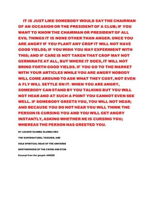 IT IS JUST LIKE SOMEBODY WOULD SAY THE CHAIRMAN
OF AN OCCASION OR THE PRESIDENT OF A CLUB; IF YOU
WANT TO KNOW THE CHAIRMAN OR PRESIDENT OF ALL
EVIL THINGS IT IS NONE OTHER THAN ANGER. ONCE YOU
ARE ANGRY IF YOU PLANT ANY CROP IT WILL NOT HAVE
GOOD YIELDS; IF YOU WISH YOU MAY EXPERIMENT WITH
THIS; AND IF CARE IS NOT TAKEN THAT CROP MAY NOT
GERMINATE AT ALL, BUT WHERE IT DOES, IT WILL NOT
BRING FORTH GOOD YIELDS. IF YOU GO TO THE MARKET
WITH YOUR ARTICLES WHILE YOU ARE ANGRY NOBODY
WILL COME AROUND TO ASK WHAT THEY COST, NOT EVEN
A FLY WILL SETTLE ON IT. WHEN YOU ARE ANGRY,
SOMEBODY CAN STAND BY YOU TALKING BUT YOU WILL
NOT HEAR AND AT SUCH A POINT YOU CANNOT EVEN SEE
WELL. IF SOMEBODY GREETS YOU, YOU WILL NOT HEAR;
AND BECAUSE YOU DO NOT HEAR YOU WILL THINK THE
PERSON IS CURSING YOU AND YOU WILL GET ANGRY
INSTANTLY, ASKING WHETHER HE IS CURSING YOU;
WHEREAS THE PERSON HAS GREETED YOU.
BY LEADER OLUMBA OLUMBA OBU
THE SUPERNATURAL TEACHER, AND
SOLE SPIRITUAL HEAD OF THE UNIVERSE
BROTHERHOOD OF THE CROSS AND STAR
Excerpt from the gospel: ANGER
 
