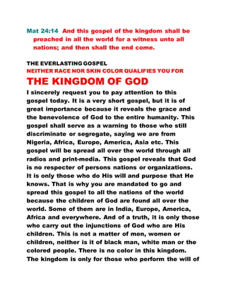 Mat 24:14 And this gospel of the kingdom shall be
preached in all the world for a witness unto all
nations; and then shall the end come.
THE EVERLASTING GOSPEL
NEITHER RACE NOR SKIN COLOR QUALIFIES YOU FOR
THE KINGDOM OF GOD
I sincerely request you to pay attention to this
gospel today. It is a very short gospel, but it is of
great importance because it reveals the grace and
the benevolence of God to the entire humanity. This
gospel shall serve as a warning to those who still
discriminate or segregate, saying we are from
Nigeria, Africa, Europe, America, Asia etc. This
gospel will be spread all over the world through all
radios and print-media. This gospel reveals that God
is no respecter of persons nations or organizations.
It is only those who do His will and purpose that He
knows. That is why you are mandated to go and
spread this gospel to all the nations of the world
because the children of God are found all over the
world. Some of them are in India, Europe, America,
Africa and everywhere. And of a truth, it is only those
who carry out the injunctions of God who are His
children. This is not a matter of men, women or
children, neither is it of black man, white man or the
colored people. There is no color in this kingdom.
The kingdom is only for those who perform the will of
 