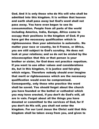 God. And it is only those who do His will who shall be
admitted into this kingdom. It is written that heaven
and earth shall pass away but God’s word shall not
pass away. You have even begun to see its
consummation. People from all parts of the world
including America, India, Europe, Africa come to
occupy their positions in the kingdom of God. If you
have got the necessary qualification which is
righteousness then your admission is automatic. No
matter your race or country, be it France, or Africa,
you are still subject to God’s scrutiny. He does not
look at your relations; and so do not be misled by the
misconception that this or that person is your
brother or sister, for God does not practice nepotism.
If you want to use other values and considerations
do, but in this kingdom, it is justice and fair-play
which reigns. Therefore nobody should ever imagine
that merit or righteousness which are the necessary
qualification would even be compromised.
Consequently, only those who practice the word
shall be saved. You should forget about the church
you have founded or the bethel or cathedral which
you may have erected, if you don’t do God’s will, all
are in vain. Forget about all the things you have
donated or committed to the services of God, for if
you don’t do His will, you shall not enter the
kingdom. For our Lord Jesus the Christ said that this
kingdom shall be taken away from you, and given to
 