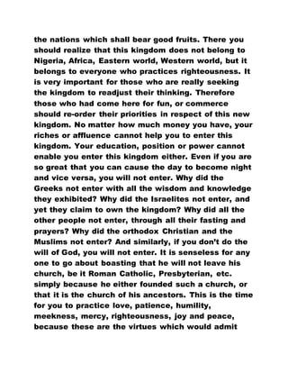 the nations which shall bear good fruits. There you
should realize that this kingdom does not belong to
Nigeria, Africa, Eastern world, Western world, but it
belongs to everyone who practices righteousness. It
is very important for those who are really seeking
the kingdom to readjust their thinking. Therefore
those who had come here for fun, or commerce
should re-order their priorities in respect of this new
kingdom. No matter how much money you have, your
riches or affluence cannot help you to enter this
kingdom. Your education, position or power cannot
enable you enter this kingdom either. Even if you are
so great that you can cause the day to become night
and vice versa, you will not enter. Why did the
Greeks not enter with all the wisdom and knowledge
they exhibited? Why did the Israelites not enter, and
yet they claim to own the kingdom? Why did all the
other people not enter, through all their fasting and
prayers? Why did the orthodox Christian and the
Muslims not enter? And similarly, if you don’t do the
will of God, you will not enter. It is senseless for any
one to go about boasting that he will not leave his
church, be it Roman Catholic, Presbyterian, etc.
simply because he either founded such a church, or
that it is the church of his ancestors. This is the time
for you to practice love, patience, humility,
meekness, mercy, righteousness, joy and peace,
because these are the virtues which would admit
 