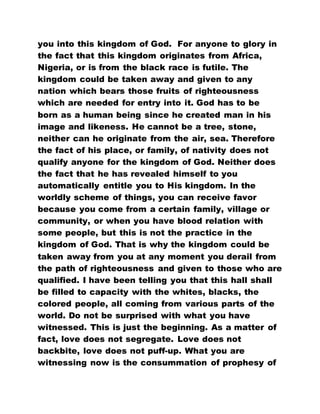 you into this kingdom of God. For anyone to glory in
the fact that this kingdom originates from Africa,
Nigeria, or is from the black race is futile. The
kingdom could be taken away and given to any
nation which bears those fruits of righteousness
which are needed for entry into it. God has to be
born as a human being since he created man in his
image and likeness. He cannot be a tree, stone,
neither can he originate from the air, sea. Therefore
the fact of his place, or family, of nativity does not
qualify anyone for the kingdom of God. Neither does
the fact that he has revealed himself to you
automatically entitle you to His kingdom. In the
worldly scheme of things, you can receive favor
because you come from a certain family, village or
community, or when you have blood relation with
some people, but this is not the practice in the
kingdom of God. That is why the kingdom could be
taken away from you at any moment you derail from
the path of righteousness and given to those who are
qualified. I have been telling you that this hall shall
be filled to capacity with the whites, blacks, the
colored people, all coming from various parts of the
world. Do not be surprised with what you have
witnessed. This is just the beginning. As a matter of
fact, love does not segregate. Love does not
backbite, love does not puff-up. What you are
witnessing now is the consummation of prophesy of
 