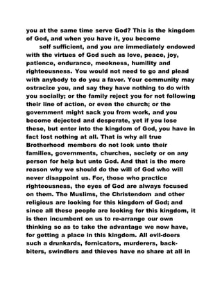 you at the same time serve God? This is the kingdom
of God, and when you have it, you become
self sufficient, and you are immediately endowed
with the virtues of God such as love, peace, joy,
patience, endurance, meekness, humility and
righteousness. You would not need to go and plead
with anybody to do you a favor. Your community may
ostracize you, and say they have nothing to do with
you socially; or the family reject you for not following
their line of action, or even the church; or the
government might sack you from work, and you
become dejected and desperate, yet if you lose
these, but enter into the kingdom of God, you have in
fact lost nothing at all. That is why all true
Brotherhood members do not look unto their
families, governments, churches, society or on any
person for help but unto God. And that is the more
reason why we should do the will of God who will
never disappoint us. For, those who practice
righteousness, the eyes of God are always focused
on them. The Muslims, the Christendom and other
religious are looking for this kingdom of God; and
since all these people are looking for this kingdom, it
is then incumbent on us to re-arrange our own
thinking so as to take the advantage we now have,
for getting a place in this kingdom. All evil-doers
such a drunkards, fornicators, murderers, back-
biters, swindlers and thieves have no share at all in
 