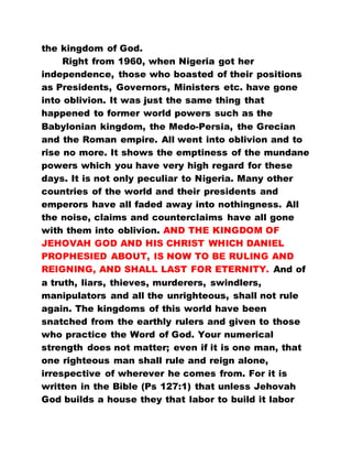 the kingdom of God.
Right from 1960, when Nigeria got her
independence, those who boasted of their positions
as Presidents, Governors, Ministers etc. have gone
into oblivion. It was just the same thing that
happened to former world powers such as the
Babylonian kingdom, the Medo-Persia, the Grecian
and the Roman empire. All went into oblivion and to
rise no more. It shows the emptiness of the mundane
powers which you have very high regard for these
days. It is not only peculiar to Nigeria. Many other
countries of the world and their presidents and
emperors have all faded away into nothingness. All
the noise, claims and counterclaims have all gone
with them into oblivion. AND THE KINGDOM OF
JEHOVAH GOD AND HIS CHRIST WHICH DANIEL
PROPHESIED ABOUT, IS NOW TO BE RULING AND
REIGNING, AND SHALL LAST FOR ETERNITY. And of
a truth, liars, thieves, murderers, swindlers,
manipulators and all the unrighteous, shall not rule
again. The kingdoms of this world have been
snatched from the earthly rulers and given to those
who practice the Word of God. Your numerical
strength does not matter; even if it is one man, that
one righteous man shall rule and reign alone,
irrespective of wherever he comes from. For it is
written in the Bible (Ps 127:1) that unless Jehovah
God builds a house they that labor to build it labor
 