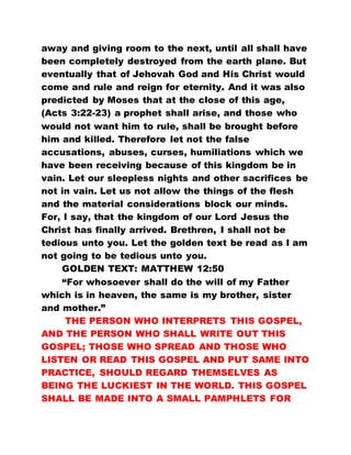 away and giving room to the next, until all shall have
been completely destroyed from the earth plane. But
eventually that of Jehovah God and His Christ would
come and rule and reign for eternity. And it was also
predicted by Moses that at the close of this age,
(Acts 3:22-23) a prophet shall arise, and those who
would not want him to rule, shall be brought before
him and killed. Therefore let not the false
accusations, abuses, curses, humiliations which we
have been receiving because of this kingdom be in
vain. Let our sleepless nights and other sacrifices be
not in vain. Let us not allow the things of the flesh
and the material considerations block our minds.
For, I say, that the kingdom of our Lord Jesus the
Christ has finally arrived. Brethren, I shall not be
tedious unto you. Let the golden text be read as I am
not going to be tedious unto you.
GOLDEN TEXT: MATTHEW 12:50
“For whosoever shall do the will of my Father
which is in heaven, the same is my brother, sister
and mother.”
THE PERSON WHO INTERPRETS THIS GOSPEL,
AND THE PERSON WHO SHALL WRITE OUT THIS
GOSPEL; THOSE WHO SPREAD AND THOSE WHO
LISTEN OR READ THIS GOSPEL AND PUT SAME INTO
PRACTICE, SHOULD REGARD THEMSELVES AS
BEING THE LUCKIEST IN THE WORLD. THIS GOSPEL
SHALL BE MADE INTO A SMALL PAMPHLETS FOR
 