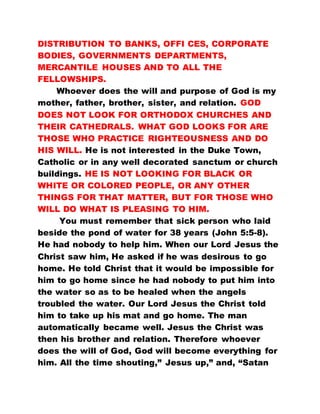 DISTRIBUTION TO BANKS, OFFI CES, CORPORATE
BODIES, GOVERNMENTS DEPARTMENTS,
MERCANTILE HOUSES AND TO ALL THE
FELLOWSHIPS.
Whoever does the will and purpose of God is my
mother, father, brother, sister, and relation. GOD
DOES NOT LOOK FOR ORTHODOX CHURCHES AND
THEIR CATHEDRALS. WHAT GOD LOOKS FOR ARE
THOSE WHO PRACTICE RIGHTEOUSNESS AND DO
HIS WILL. He is not interested in the Duke Town,
Catholic or in any well decorated sanctum or church
buildings. HE IS NOT LOOKING FOR BLACK OR
WHITE OR COLORED PEOPLE, OR ANY OTHER
THINGS FOR THAT MATTER, BUT FOR THOSE WHO
WILL DO WHAT IS PLEASING TO HIM.
You must remember that sick person who laid
beside the pond of water for 38 years (John 5:5-8).
He had nobody to help him. When our Lord Jesus the
Christ saw him, He asked if he was desirous to go
home. He told Christ that it would be impossible for
him to go home since he had nobody to put him into
the water so as to be healed when the angels
troubled the water. Our Lord Jesus the Christ told
him to take up his mat and go home. The man
automatically became well. Jesus the Christ was
then his brother and relation. Therefore whoever
does the will of God, God will become everything for
him. All the time shouting,” Jesus up,” and, “Satan
 