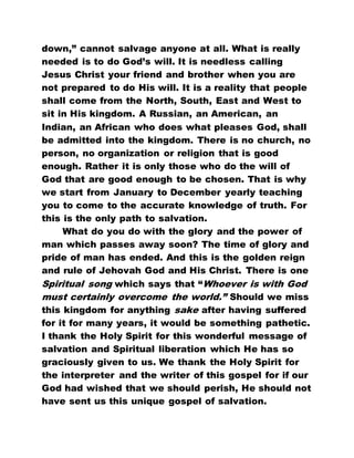 down,” cannot salvage anyone at all. What is really
needed is to do God’s will. It is needless calling
Jesus Christ your friend and brother when you are
not prepared to do His will. It is a reality that people
shall come from the North, South, East and West to
sit in His kingdom. A Russian, an American, an
Indian, an African who does what pleases God, shall
be admitted into the kingdom. There is no church, no
person, no organization or religion that is good
enough. Rather it is only those who do the will of
God that are good enough to be chosen. That is why
we start from January to December yearly teaching
you to come to the accurate knowledge of truth. For
this is the only path to salvation.
What do you do with the glory and the power of
man which passes away soon? The time of glory and
pride of man has ended. And this is the golden reign
and rule of Jehovah God and His Christ. There is one
Spiritual song which says that “Whoever is with God
must certainly overcome the world.” Should we miss
this kingdom for anything sake after having suffered
for it for many years, it would be something pathetic.
I thank the Holy Spirit for this wonderful message of
salvation and Spiritual liberation which He has so
graciously given to us. We thank the Holy Spirit for
the interpreter and the writer of this gospel for if our
God had wished that we should perish, He should not
have sent us this unique gospel of salvation.
 
